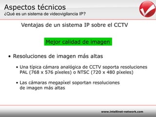 Aspectostécnicos¿Quées un sistema de videovigilancia IP?Ventajas de un sistema IP sobre el CCTVMejorcalidad de imagenResoluciones de imagenmásaltasUnatípicacámaraanalógica de CCTV soportaresoluciones	PAL (768 x 576 píxeles) o NTSC (720 x 480 píxeles)Las cámarasmegapíxelsoportanresolucionesde imagenmásaltas