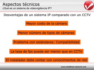 Aspectostécnicos¿Quées un sistema de videovigilancia IP?Desventajas de un sistema IP comparado con un CCTVMayor costo de la cámaraMenornúmero de tipos de cámarasProblema con estándares: CompatibilidadLa tasa de fps puede ser menorque en CCTVEl instaladordebecontar con conocimientos de red