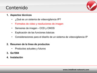 ContenidoAspectostécnicos¿Quées un sistema de videovigilancia IP?Formatos de video y resoluciones de imagenSensores de imagen - CCD y CMOSExplicación de lasfuncionesbásicasConsideracionespara el diseño de un sistema de videovigilancia IPResumen de la línea de productosProductosactuales y futurosGo1984 Instalación