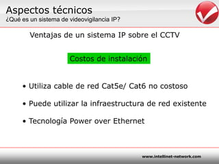 Aspectostécnicos¿Quées un sistema de videovigilancia IP?Ventajas de un sistema IP sobre el CCTVCostos de instalaciónUtiliza cable de red Cat5e/ Cat6 no costosoPuedeutilizar la infraestructura de red existenteTecnología Power over Ethernet
