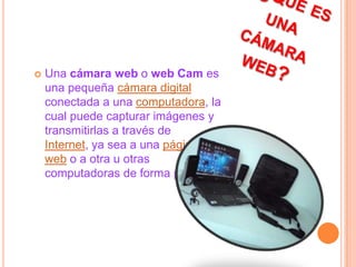   ¿Qué es una cámara web?Una cámara web o web Cam es una pequeña cámara digital conectada a una computadora, la cual puede capturar imágenes y transmitirlas a través de Internet, ya sea a una página web o a otra u otras computadoras de forma privada.