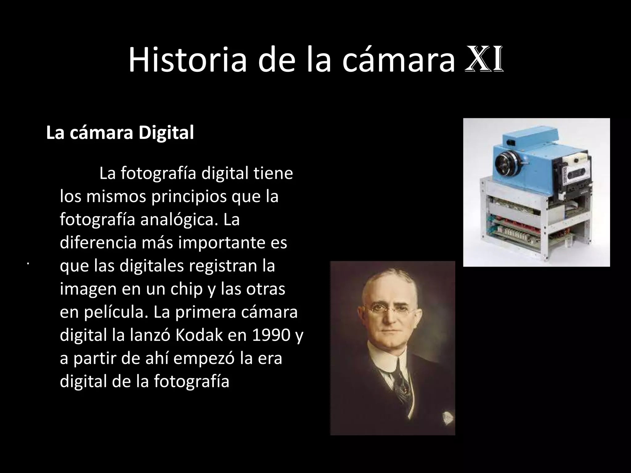 Historia de la cámara xI
La cámara Digital
La fotografía digital tiene
los mismos principios que la
fotografía analógica. La
diferencia más importante es
que las digitales registran la
imagen en un chip y las otras
en película. La primera cámara
digital la lanzó Kodak en 1990 y
a partir de ahí empezó la era
digital de la fotografía
.
 
