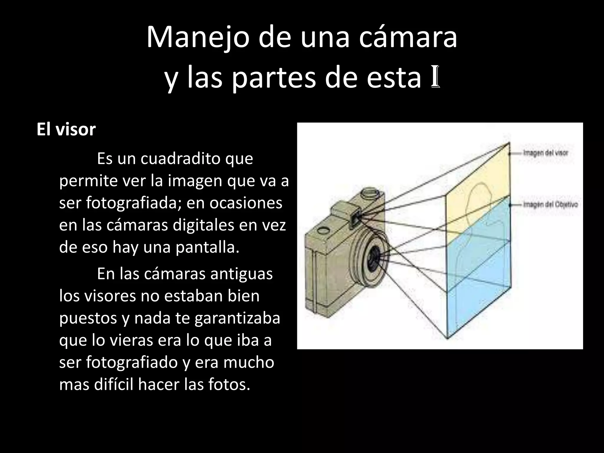 Manejo de una cámara
y las partes de esta I
El visor
Es un cuadradito que
permite ver la imagen que va a
ser fotografiada; en ocasiones
en las cámaras digitales en vez
de eso hay una pantalla.
En las cámaras antiguas
los visores no estaban bien
puestos y nada te garantizaba
que lo vieras era lo que iba a
ser fotografiado y era mucho
mas difícil hacer las fotos.
 