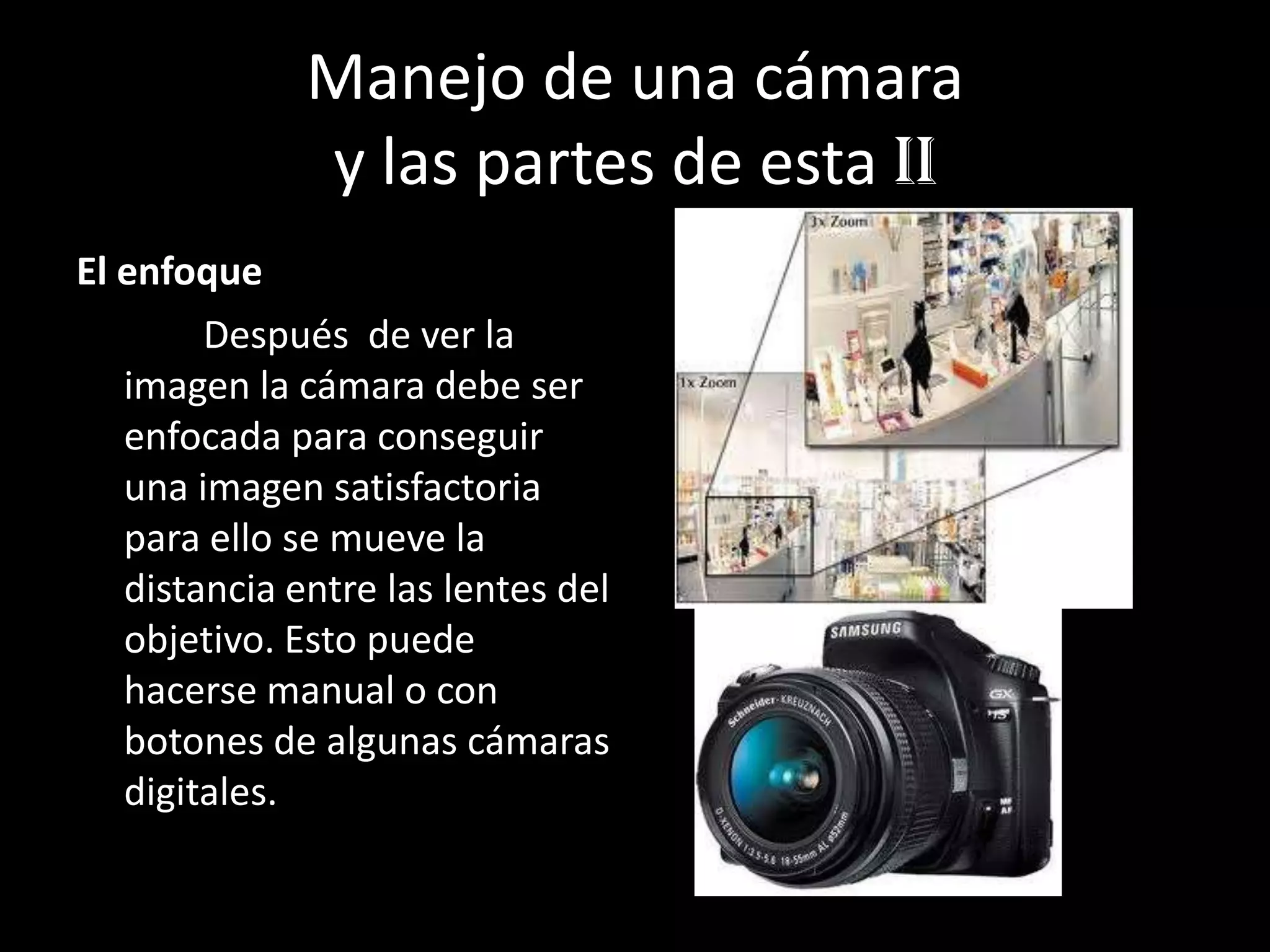 Manejo de una cámara
y las partes de esta Ii
El enfoque
Después de ver la
imagen la cámara debe ser
enfocada para conseguir
una imagen satisfactoria
para ello se mueve la
distancia entre las lentes del
objetivo. Esto puede
hacerse manual o con
botones de algunas cámaras
digitales.
 