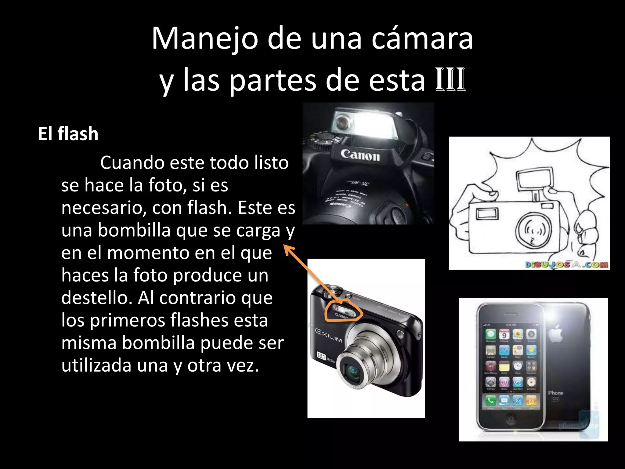 Manejo de una cámara
y las partes de esta Iii
El flash
Cuando este todo listo
se hace la foto, si es
necesario, con flash. Este es
una bombilla que se carga y
en el momento en el que
haces la foto produce un
destello. Al contrario que
los primeros flashes esta
misma bombilla puede ser
utilizada una y otra vez.
 