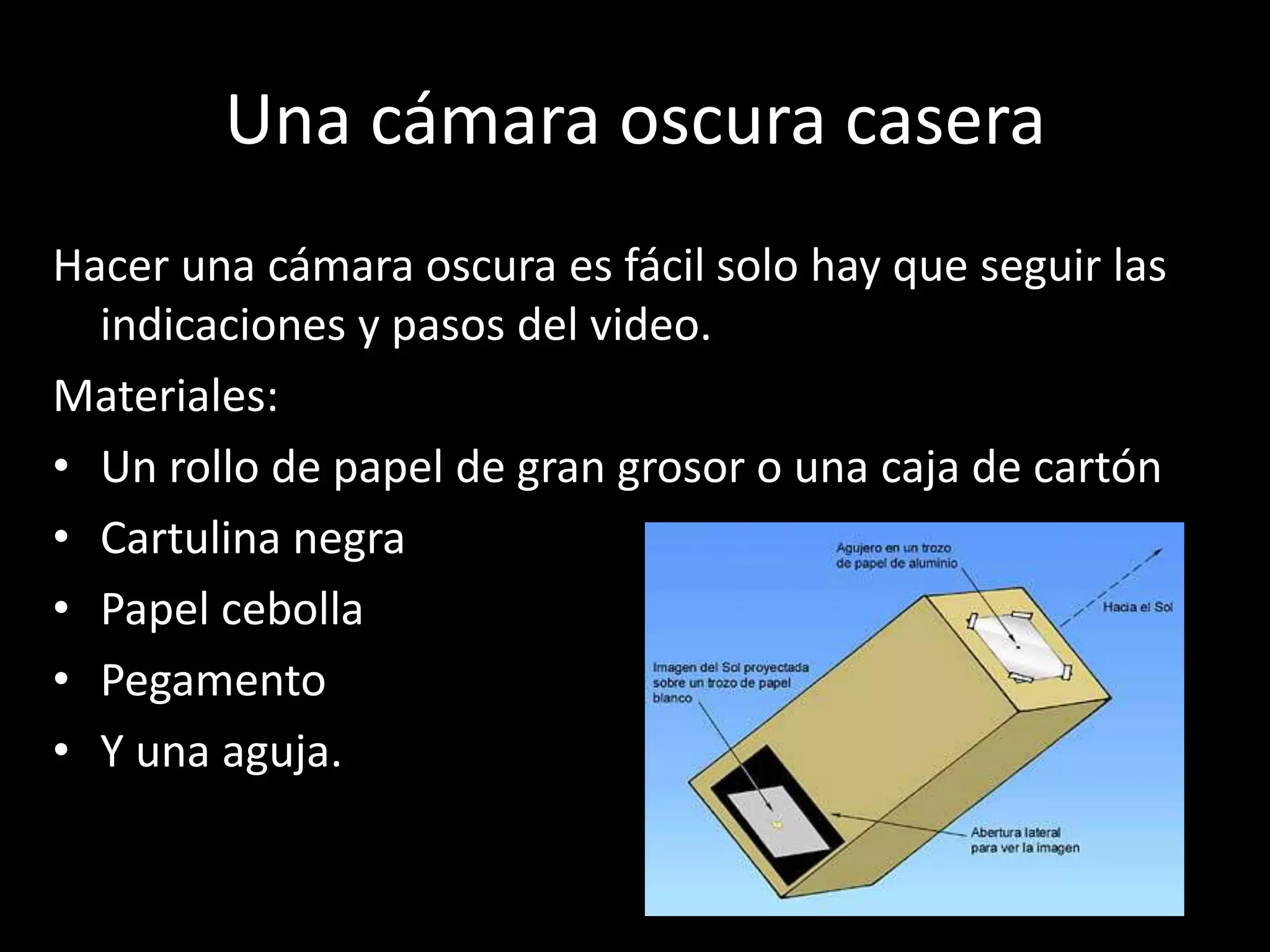 Una cámara oscura casera
Hacer una cámara oscura es fácil solo hay que seguir las
indicaciones y pasos del video.
Materiales:
• Un rollo de papel de gran grosor o una caja de cartón
• Cartulina negra
• Papel cebolla
• Pegamento
• Y una aguja.
 
