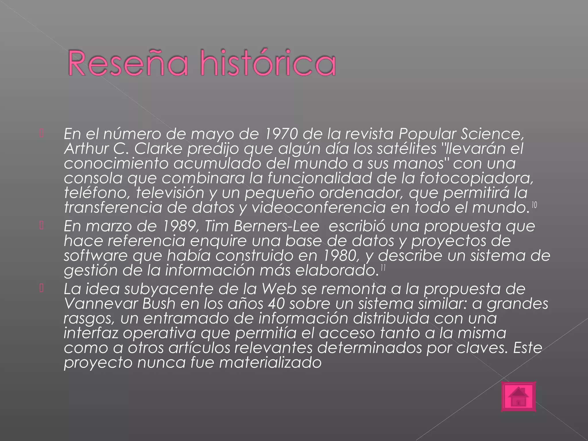  En el número de mayo de 1970 de la revista Popular Science, 
Arthur C. Clarke predijo que algún día los satélites "llevarán el 
conocimiento acumulado del mundo a sus manos" con una 
consola que combinara la funcionalidad de la fotocopiadora, 
teléfono, televisión y un pequeño ordenador, que permitirá la 
transferencia de datos y videoconferencia en todo el mundo.10 
 En marzo de 1989, Tim Berners-Lee escribió una propuesta que 
hace referencia enquire una base de datos y proyectos de 
software que había construido en 1980, y describe un sistema de 
gestión de la información más elaborado.11 
 La idea subyacente de la Web se remonta a la propuesta de 
Vannevar Bush en los años 40 sobre un sistema similar: a grandes 
rasgos, un entramado de información distribuida con una 
interfaz operativa que permitía el acceso tanto a la misma 
como a otros artículos relevantes determinados por claves. Este 
proyecto nunca fue materializado 
 