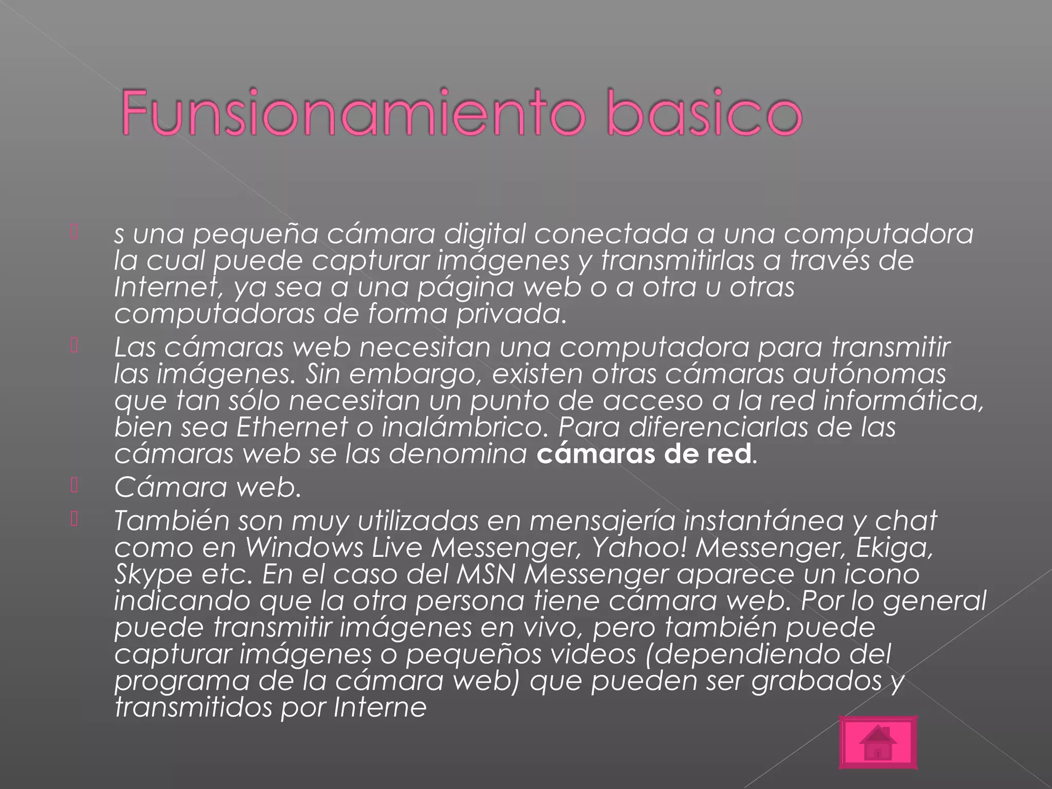  s una pequeña cámara digital conectada a una computadora 
la cual puede capturar imágenes y transmitirlas a través de 
Internet, ya sea a una página web o a otra u otras 
computadoras de forma privada. 
 Las cámaras web necesitan una computadora para transmitir 
las imágenes. Sin embargo, existen otras cámaras autónomas 
que tan sólo necesitan un punto de acceso a la red informática, 
bien sea Ethernet o inalámbrico. Para diferenciarlas de las 
cámaras web se las denomina cámaras de red. 
 Cámara web. 
 También son muy utilizadas en mensajería instantánea y chat 
como en Windows Live Messenger, Yahoo! Messenger, Ekiga, 
Skype etc. En el caso del MSN Messenger aparece un icono 
indicando que la otra persona tiene cámara web. Por lo general 
puede transmitir imágenes en vivo, pero también puede 
capturar imágenes o pequeños videos (dependiendo del 
programa de la cámara web) que pueden ser grabados y 
transmitidos por Interne 
 