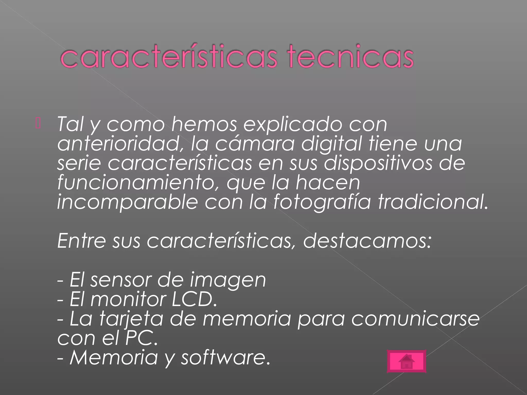  Tal y como hemos explicado con 
anterioridad, la cámara digital tiene una 
serie características en sus dispositivos de 
funcionamiento, que la hacen 
incomparable con la fotografía tradicional. 
Entre sus características, destacamos: 
- El sensor de imagen 
- El monitor LCD. 
- La tarjeta de memoria para comunicarse 
con el PC. 
- Memoria y software. 
 