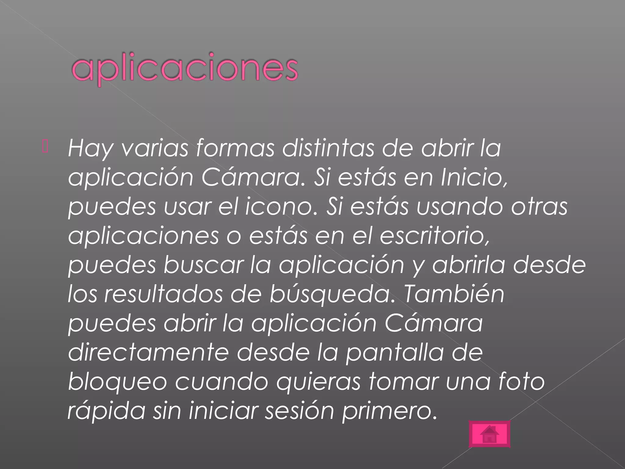  Hay varias formas distintas de abrir la 
aplicación Cámara. Si estás en Inicio, 
puedes usar el icono. Si estás usando otras 
aplicaciones o estás en el escritorio, 
puedes buscar la aplicación y abrirla desde 
los resultados de búsqueda. También 
puedes abrir la aplicación Cámara 
directamente desde la pantalla de 
bloqueo cuando quieras tomar una foto 
rápida sin iniciar sesión primero. 
