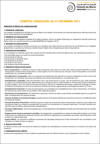 COMPTES CONSOLIDÉS AU 31 DÉCEMBRE 2017
PRINCIPES ET RÈGLES DE CONSOLIDATION
1- RÉFÉRENTIEL COMPTABLE
Les comptes consolidés de la Société Ciments du Maroc sont établis conformément aux Normes Marocaines telles que prescrites
par le Conseil National de Comptabilité.
2- PÉRIMÈTRE DE CONSOLIDATION
Le périmètre de consolidation englobe les sociétés Indusaha, Africim et Agadir Atlantique sur lesquelles la Société Ciments du
Maroc exerce un contrôle exclusif. La société MAESTRO est intégrée à 50 %.
3- MÉTHODES DE CONSOLIDATION
Les sociétés contrôlées de manière exclusive et à l’exception de celles exclues du périmètre de consolidation sont intégrées
globalement, la société sous influence notable faisant l’objet d’une intégration par mise en équivalence.
4- PRINCIPAUX RETRAITEMENTS
La consolidation est réalisée à partir des comptes annuels retraités selon les Normes Marocaines. Ces retraitements portent sur :
• les immeubles acquis au moyen de contrat de leasing ;
• les écarts de conversion ;
• les provisions à caractère fiscal ;
• la réévaluation de fusion ;
• les actifs en non valeur ;
• les résultats internes (dividendes).
5- PRINCIPALES RÈGLES D’ÉVALUATION
- Écarts d’acquisition : la différence entre le coût d’acquisition des titres et la valeur des actifs et passifs identifiés à la date
d’acquisition constitue l’écart d’acquisition. L’écart positif, inscrit à l’actif sous la rubrique « Écarts d’acquisition » est amorti
linéairement sur une durée de 20 ans.
- Immobilisations incorporelles : elles se composent principalement des logiciels et licences enregistrés au bilan à leur coût
d’acquisition et le fonds de commerce. Les logiciels sont amortis linéairement sur une durée de 5 ans.
- Immobilisations corporelles : elles sont évaluées à leur coût d’acquisition ou à leur coût de production pour celles produites
en interne. Les amortissements pour dépréciation sont calculés suivant le mode linéaire en fonction des durées d’utilisations
usuelles au Maroc. Ainsi, les constructions sont amorties sur 20 ans, les installations techniques, matériel et outillage sur 10 ans,
le matériel informatique sur 6 ans et le matériel et mobilier de bureau, agencements et aménagement divers sur 10 ans.
- Immobilisations financières : les titres de participation non consolidés sont comptabilisés à leur valeur d’acquisition. À la clôture
de l’exercice, les moins-values, le cas échéant, font l’objet de provision.
- Subventions d’investissements : les subventions reçues par Ciments du Maroc et ses filiales consolidées figurent au passif du
bilan consolidé parmi les capitaux propres.
- Créances et dettes en monnaies étrangères : les gains latents et les pertes latentes de conversion sont pris en considération dans
le compte de résultat.
- Contrats de location financement : les biens acquis au moyen de contrats de location financement « leasing » font l’objet d’un
retraitement dans les comptes consolidés dans la mesure où ils présentent un caractère significatif. Les actifs retraités sont
identifiés dans le tableau d’évolution des immobilisations.
- Provisions réglementées : les écritures passées pour la seule application des législations fiscales sont éliminées dans les comptes
consolidés.
- Engagement de retraite et prestations assimilées : les engagements comptabilisés, en matière d’indemnités de départ à la retraite
et de couverture médicale du personnel retraité, sont calculés en appliquant une évaluation actuarielle. Cette évaluation a été
confiée à un cabinet spécialisé.
- Impôts différés : les impositions différées résultantes des décalages temporaires et des retraitements de consolidation sont
calculées sur la base du taux en vigueur.
6- RÉSULTAT PAR ACTION
Le résultat net par action est calculé en divisant le résultat net consolidé par le nombre d’actions en circulation à la clôture de
l’exercice.
7- COMPARABILITÉ DES COMPTES
Les données comparatives ont été retraitées et présentées selon les mêmes normes. Aucun changement n’est à relever.
 