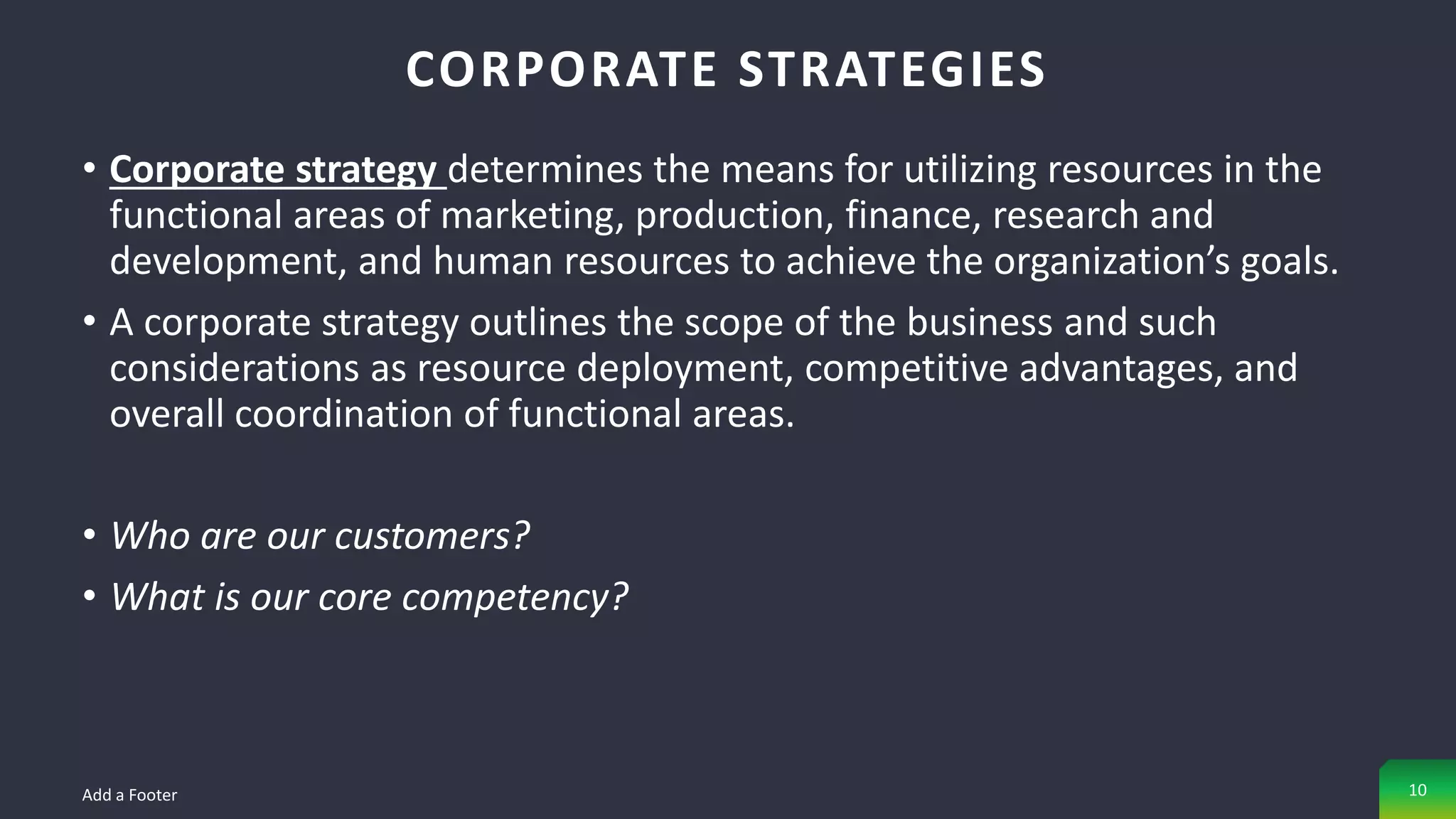 • Corporate strategy determines the means for utilizing resources in the
functional areas of marketing, production, finance, research and
development, and human resources to achieve the organization’s goals.
• A corporate strategy outlines the scope of the business and such
considerations as resource deployment, competitive advantages, and
overall coordination of functional areas.
• Who are our customers?
• What is our core competency?
CORPORATE STRATEGIES
Add a Footer 10
 