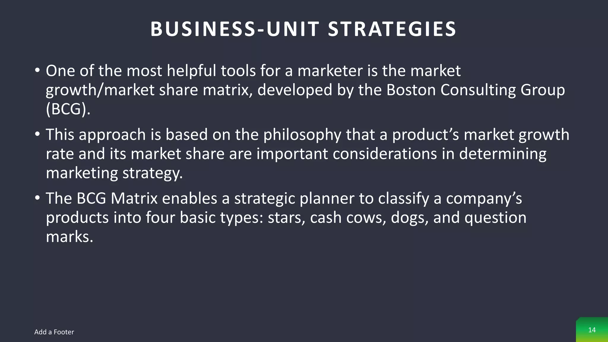 • One of the most helpful tools for a marketer is the market
growth/market share matrix, developed by the Boston Consulting Group
(BCG).
• This approach is based on the philosophy that a product’s market growth
rate and its market share are important considerations in determining
marketing strategy.
• The BCG Matrix enables a strategic planner to classify a company’s
products into four basic types: stars, cash cows, dogs, and question
marks.
BUSINESS-UNIT STRATEGIES
Add a Footer 14
 