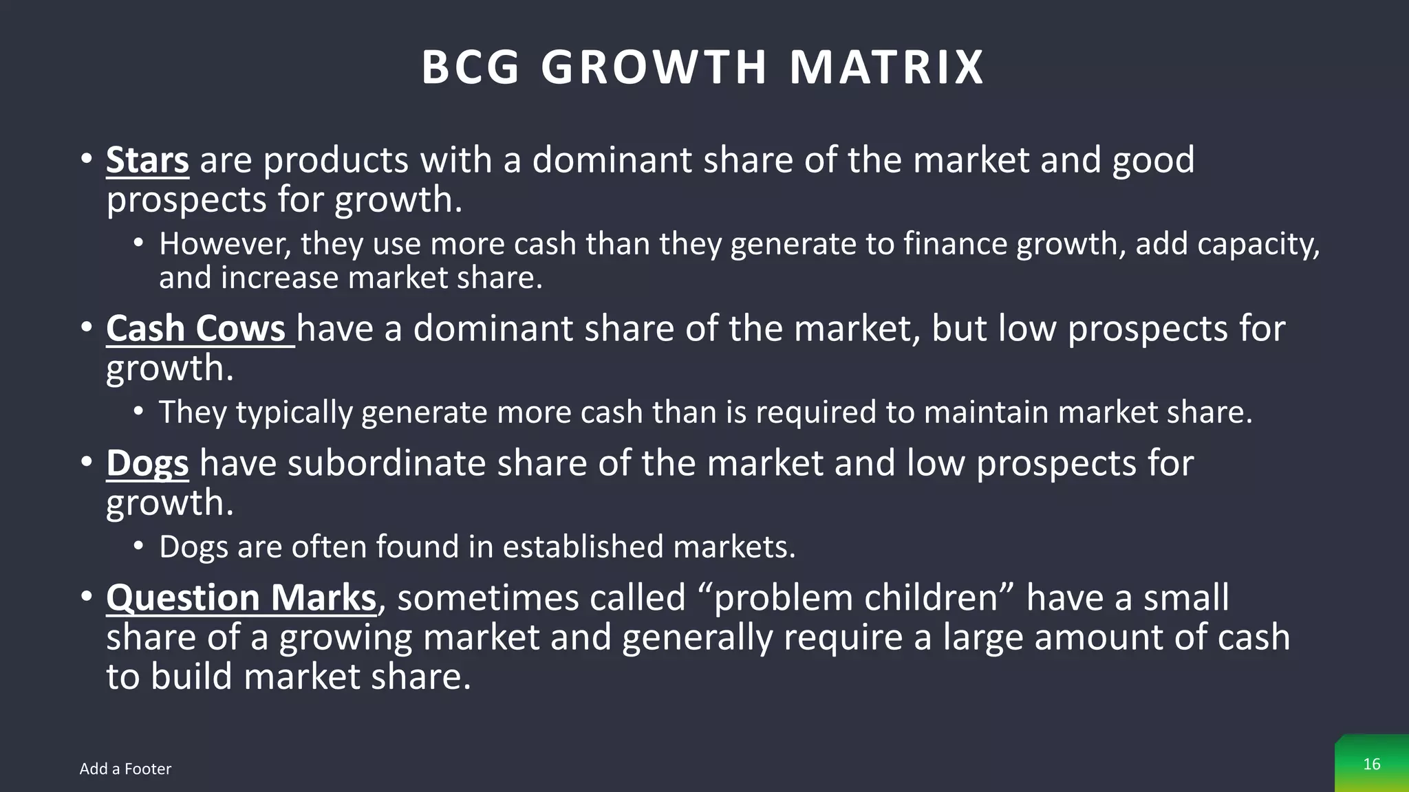 • Stars are products with a dominant share of the market and good
prospects for growth.
• However, they use more cash than they generate to finance growth, add capacity,
and increase market share.
• Cash Cows have a dominant share of the market, but low prospects for
growth.
• They typically generate more cash than is required to maintain market share.
• Dogs have subordinate share of the market and low prospects for
growth.
• Dogs are often found in established markets.
• Question Marks, sometimes called “problem children” have a small
share of a growing market and generally require a large amount of cash
to build market share.
BCG GROWTH MATRIX
Add a Footer 16
 