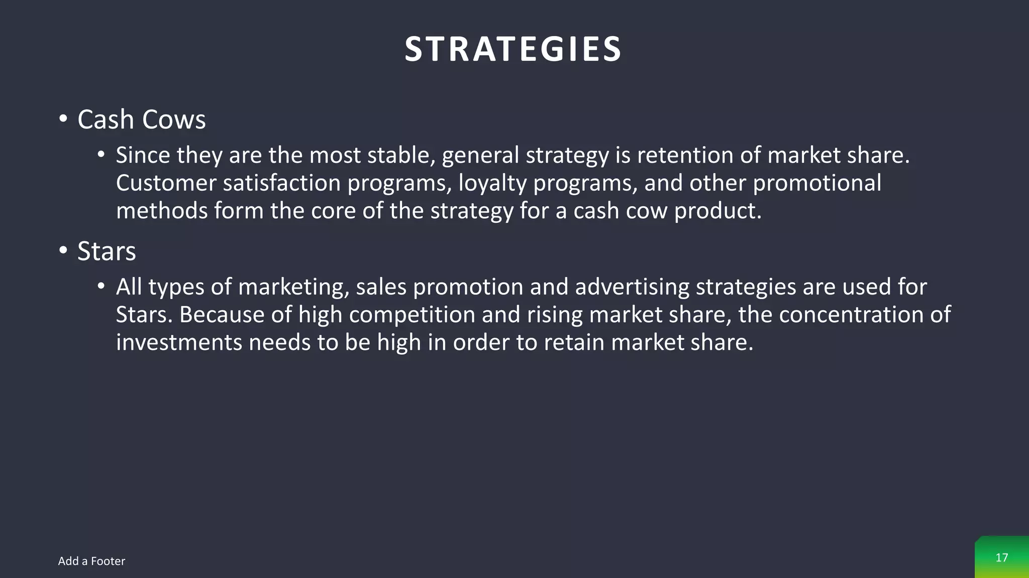 • Cash Cows
• Since they are the most stable, general strategy is retention of market share.
Customer satisfaction programs, loyalty programs, and other promotional
methods form the core of the strategy for a cash cow product.
• Stars
• All types of marketing, sales promotion and advertising strategies are used for
Stars. Because of high competition and rising market share, the concentration of
investments needs to be high in order to retain market share.
STRATEGIES
Add a Footer 17
 