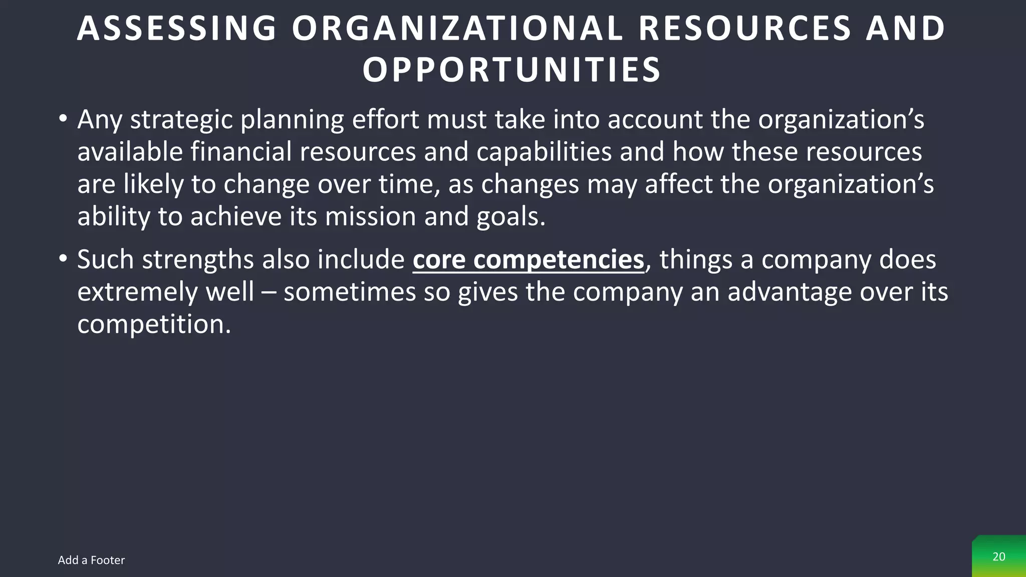 • Any strategic planning effort must take into account the organization’s
available financial resources and capabilities and how these resources
are likely to change over time, as changes may affect the organization’s
ability to achieve its mission and goals.
• Such strengths also include core competencies, things a company does
extremely well – sometimes so gives the company an advantage over its
competition.
ASSESSING ORGANIZATIONAL RESOURCES AND
OPPORTUNITIES
Add a Footer 20
 