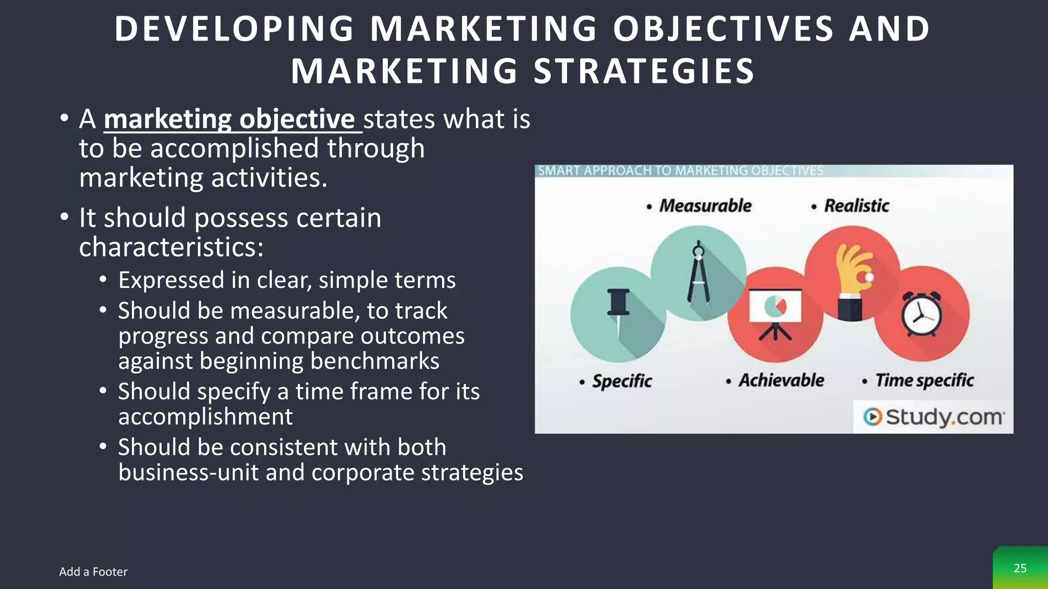 • A marketing objective states what is
to be accomplished through
marketing activities.
• It should possess certain
characteristics:
• Expressed in clear, simple terms
• Should be measurable, to track
progress and compare outcomes
against beginning benchmarks
• Should specify a time frame for its
accomplishment
• Should be consistent with both
business-unit and corporate strategies
DEVELOPING MARKETING OBJECTIVES AND
MARKETING STRATEGIES
Add a Footer 25
 