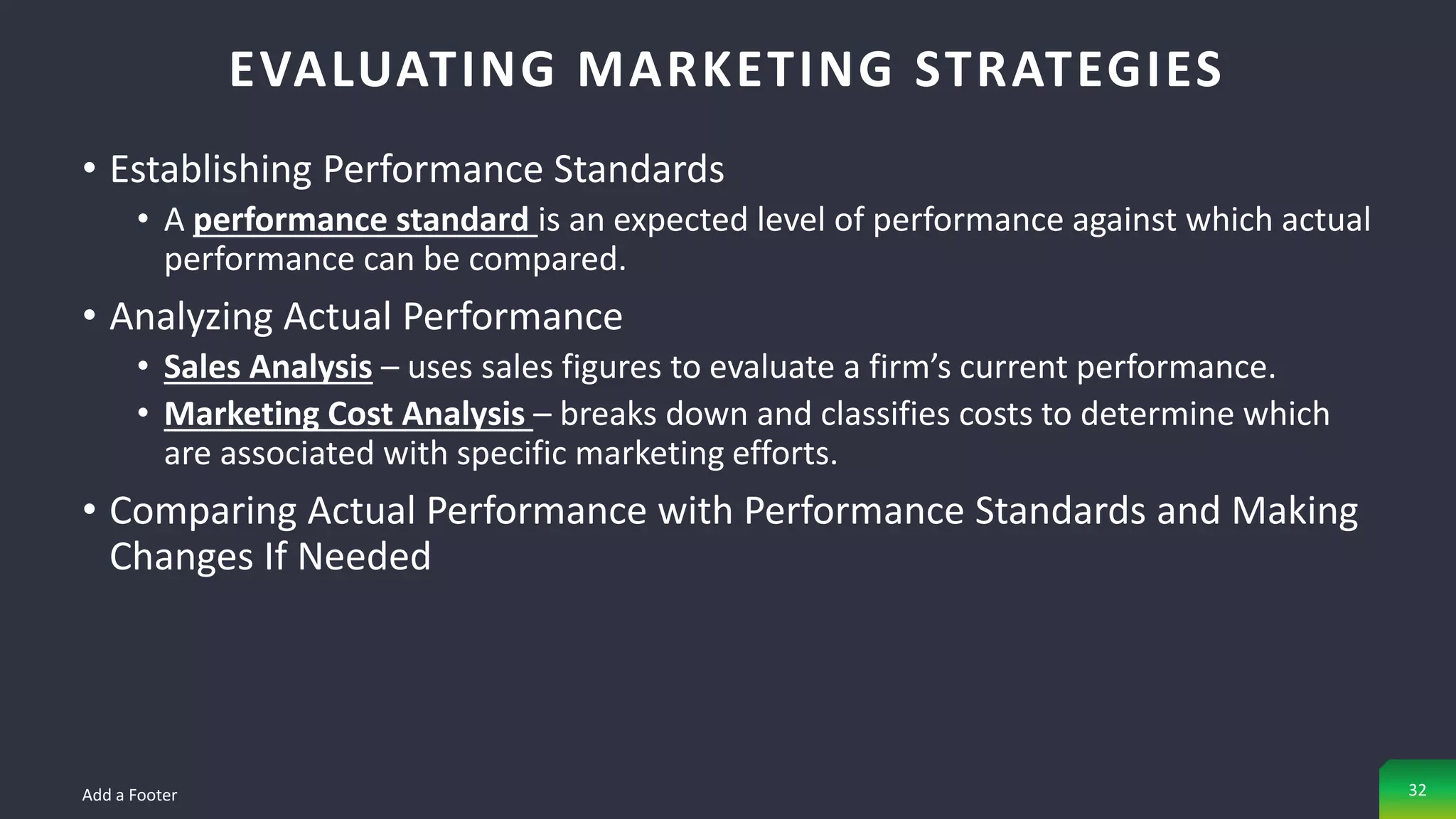• Establishing Performance Standards
• A performance standard is an expected level of performance against which actual
performance can be compared.
• Analyzing Actual Performance
• Sales Analysis – uses sales figures to evaluate a firm’s current performance.
• Marketing Cost Analysis – breaks down and classifies costs to determine which
are associated with specific marketing efforts.
• Comparing Actual Performance with Performance Standards and Making
Changes If Needed
EVALUATING MARKETING STRATEGIES
Add a Footer 32
 