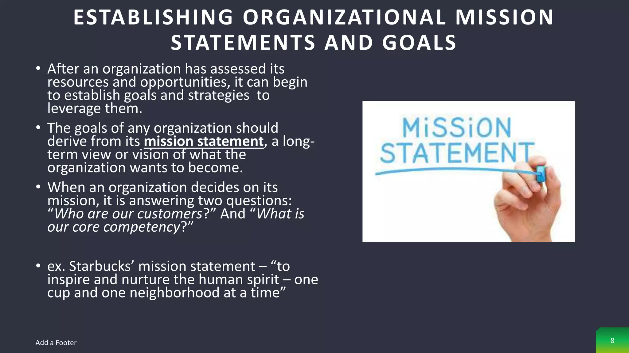 • After an organization has assessed its
resources and opportunities, it can begin
to establish goals and strategies to
leverage them.
• The goals of any organization should
derive from its mission statement, a long-
term view or vision of what the
organization wants to become.
• When an organization decides on its
mission, it is answering two questions:
“Who are our customers?” And “What is
our core competency?”
• ex. Starbucks’ mission statement – “to
inspire and nurture the human spirit – one
cup and one neighborhood at a time”
ESTABLISHING ORGANIZATIONAL MISSION
STATEMENTS AND GOALS
Add a Footer 8
 