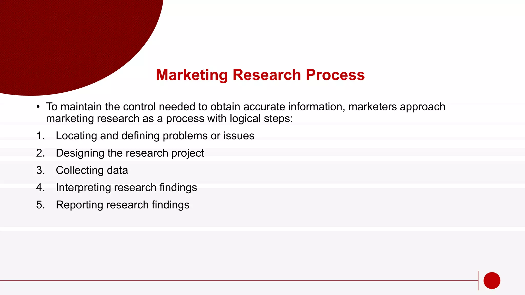 Marketing Research Process
• To maintain the control needed to obtain accurate information, marketers approach
marketing research as a process with logical steps:
1. Locating and defining problems or issues
2. Designing the research project
3. Collecting data
4. Interpreting research findings
5. Reporting research findings
 