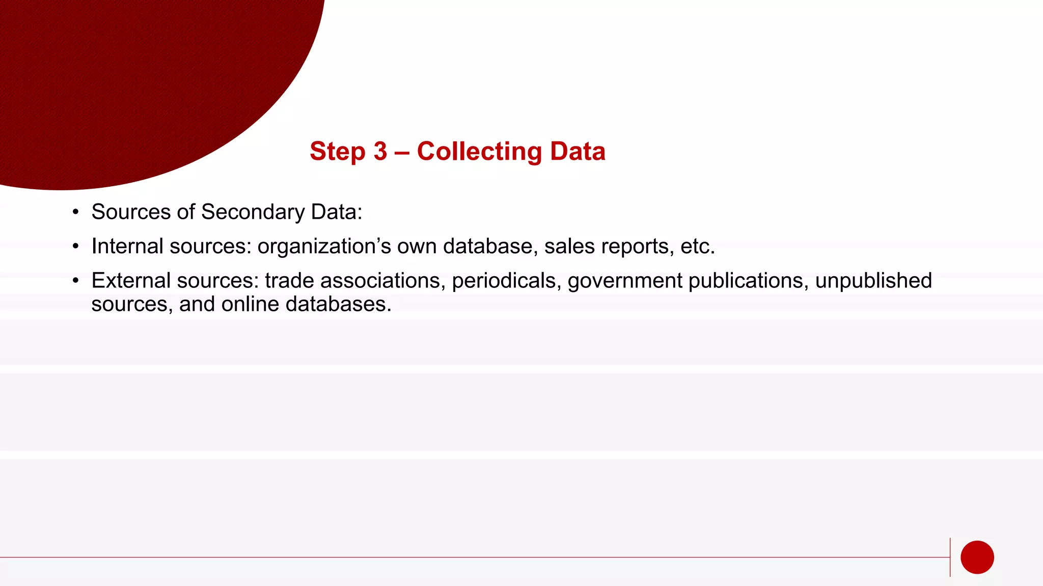 Step 3 – Collecting Data
• Sources of Secondary Data:
• Internal sources: organization’s own database, sales reports, etc.
• External sources: trade associations, periodicals, government publications, unpublished
sources, and online databases.
 