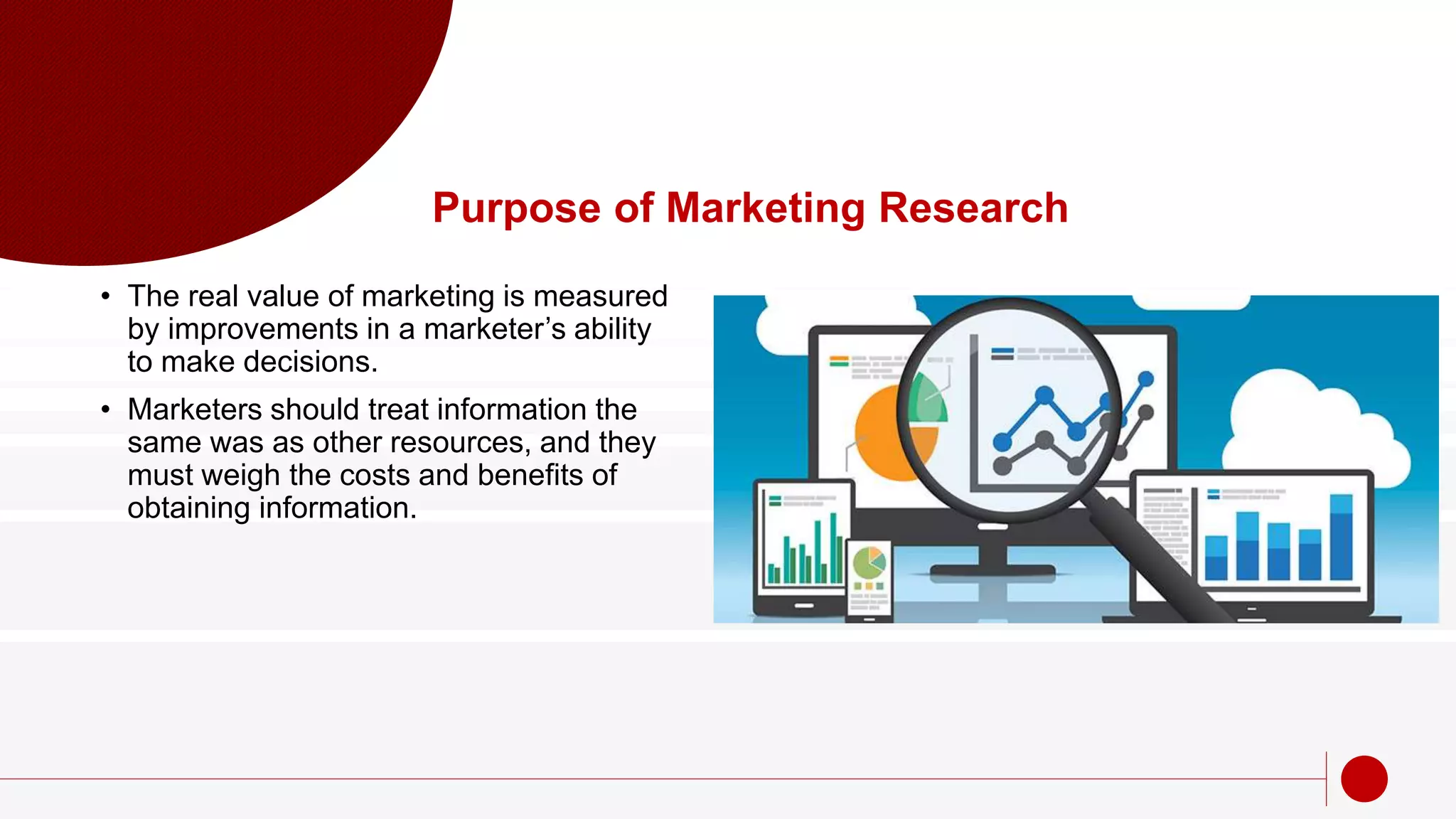 Purpose of Marketing Research
• The real value of marketing is measured
by improvements in a marketer’s ability
to make decisions.
• Marketers should treat information the
same was as other resources, and they
must weigh the costs and benefits of
obtaining information.
 