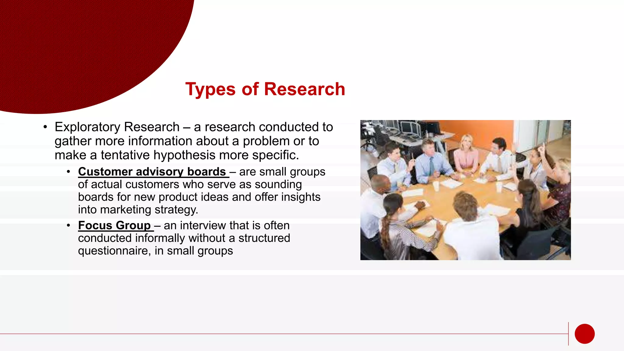Types of Research
• Exploratory Research – a research conducted to
gather more information about a problem or to
make a tentative hypothesis more specific.
• Customer advisory boards – are small groups
of actual customers who serve as sounding
boards for new product ideas and offer insights
into marketing strategy.
• Focus Group – an interview that is often
conducted informally without a structured
questionnaire, in small groups
 