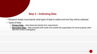 Step 3 – Collecting Data
• Research design must specify what types of data to collect and how they will be collected.
• Types of Data:
• Primary Data – data observed directly from respondents
• Secondary Data – data compiled both inside and outside the organization for some purpose other
than the current investigation
 