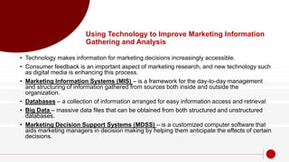 Using Technology to Improve Marketing Information
Gathering and Analysis
• Technology makes information for marketing decisions increasingly accessible.
• Consumer feedback is an important aspect of marketing research, and new technology such
as digital media is enhancing this process.
• Marketing Information Systems (MIS) – is a framework for the day-to-day management
and structuring of information gathered from sources both inside and outside the
organization.
• Databases – a collection of information arranged for easy information access and retrieval
• Big Data – massive data files that can be obtained from both structured and unstructured
databases.
• Marketing Decision Support Systems (MDSS) – is a customized computer software that
aids marketing managers in decision making by helping them anticipate the effects of certain
decisions.
 