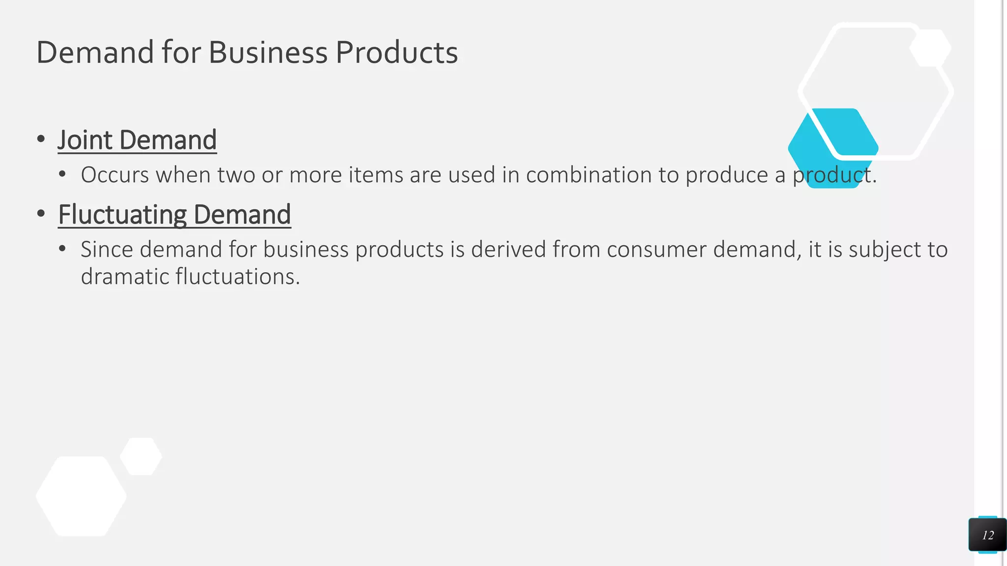 Demand for Business Products
• Joint Demand
• Occurs when two or more items are used in combination to produce a product.
• Fluctuating Demand
• Since demand for business products is derived from consumer demand, it is subject to
dramatic fluctuations.
12
 