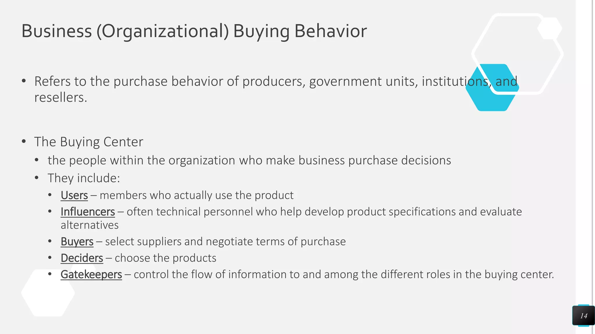 Business (Organizational) Buying Behavior
• Refers to the purchase behavior of producers, government units, institutions, and
resellers.
• The Buying Center
• the people within the organization who make business purchase decisions
• They include:
• Users – members who actually use the product
• Influencers – often technical personnel who help develop product specifications and evaluate
alternatives
• Buyers – select suppliers and negotiate terms of purchase
• Deciders – choose the products
• Gatekeepers – control the flow of information to and among the different roles in the buying center.
14
 