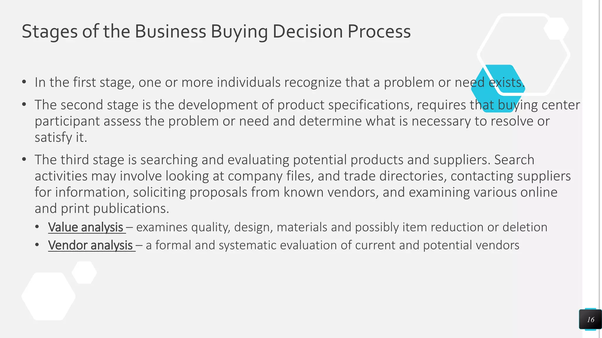 Stages of the Business Buying Decision Process
• In the first stage, one or more individuals recognize that a problem or need exists.
• The second stage is the development of product specifications, requires that buying center
participant assess the problem or need and determine what is necessary to resolve or
satisfy it.
• The third stage is searching and evaluating potential products and suppliers. Search
activities may involve looking at company files, and trade directories, contacting suppliers
for information, soliciting proposals from known vendors, and examining various online
and print publications.
• Value analysis – examines quality, design, materials and possibly item reduction or deletion
• Vendor analysis – a formal and systematic evaluation of current and potential vendors
16
 