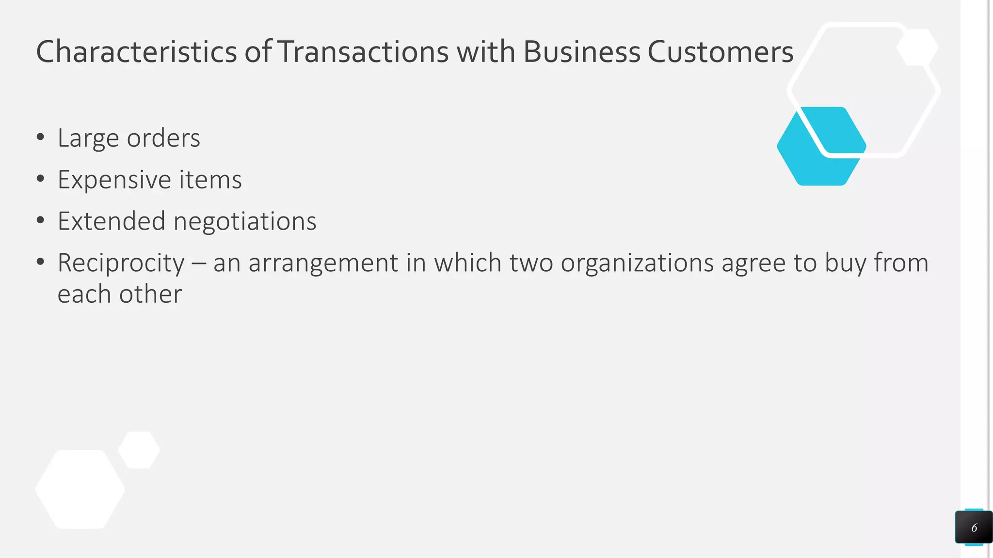 Characteristics ofTransactions with Business Customers
• Large orders
• Expensive items
• Extended negotiations
• Reciprocity – an arrangement in which two organizations agree to buy from
each other
6
 