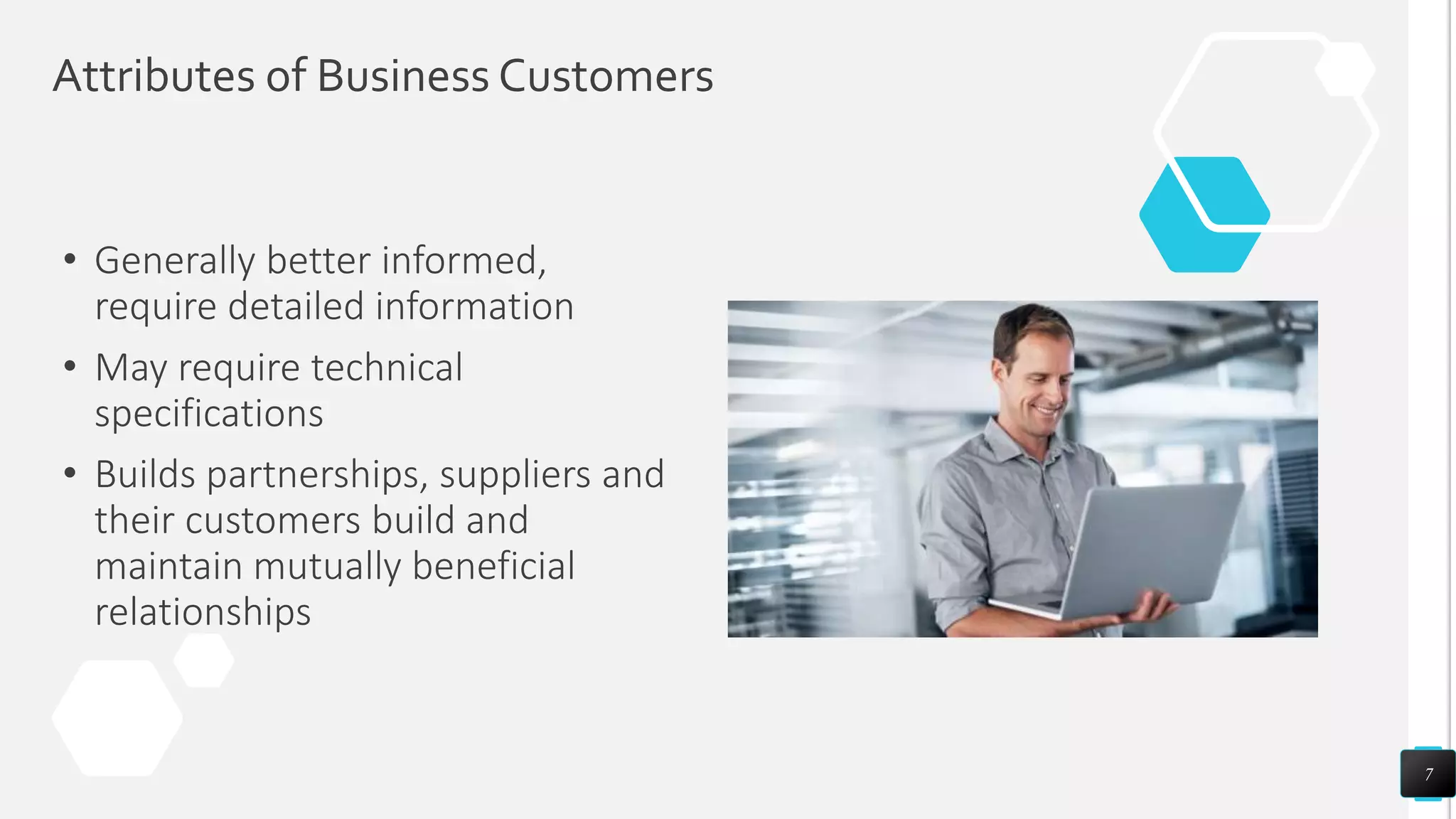 Attributes of Business Customers
• Generally better informed,
require detailed information
• May require technical
specifications
• Builds partnerships, suppliers and
their customers build and
maintain mutually beneficial
relationships
7
 