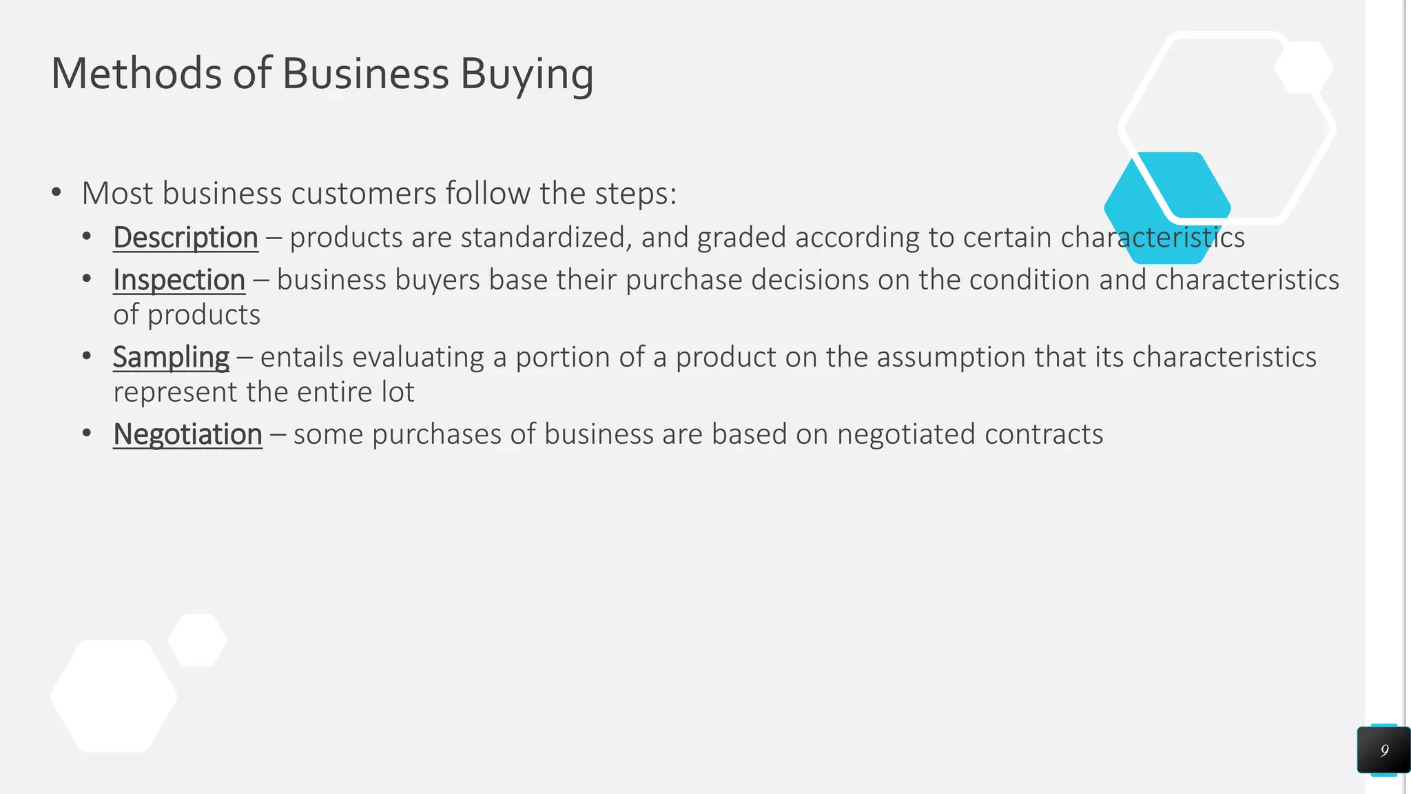 Methods of Business Buying
• Most business customers follow the steps:
• Description – products are standardized, and graded according to certain characteristics
• Inspection – business buyers base their purchase decisions on the condition and characteristics
of products
• Sampling – entails evaluating a portion of a product on the assumption that its characteristics
represent the entire lot
• Negotiation – some purchases of business are based on negotiated contracts
9
 