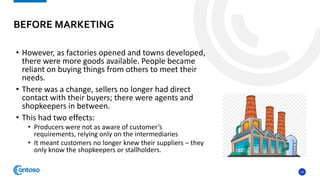 16
• However, as factories opened and towns developed,
there were more goods available. People became
reliant on buying things from others to meet their
needs.
• There was a change, sellers no longer had direct
contact with their buyers; there were agents and
shopkeepers in between.
• This had two effects:
• Producers were not as aware of customer’s
requirements, relying only on the intermediaries
• It meant customers no longer knew their suppliers – they
only know the shopkeepers or stallholders.
BEFORE MARKETING
 
