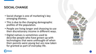 37
• Social change is one of marketing’s key
emerging themes.
• This is due to the changing demographic
profiles of the population.
• People are living longer and choosing to use
their discretionary income in different ways.
• Digital natives is sometimes used to
describe people who have grown up with
technologies that were unthought-of when
their parents were young but are now taken
for granted as part of everyday life.
SOCIAL CHANGE
 