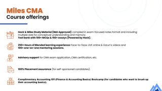 Miles CMA
Course offerings
Hock & Miles Study Material (IMA Approved) compiled in exam-focused notes format and including
multiple aids for conceptual understanding and memory.
Test bank with 100+ MCQs & 150+ essays (Powered by Hock).
250+ Hours of Blended learning experience: Face-to-face, LIVE online & Varun’s videos and
100+ one-on-one mentoring sessions.
Advisory support for CMA exam application, CMA certification, etc.
100% Placement assurance (for self-sponsored candidates).
Complimentary Accounting.101 (Finance & Accounting Basics) Bootcamp (for candidates who want to brush up
their accounting basics).
 
