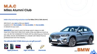 M.A.C
With M.A.C, you earn while you learn!
A platform BY the ALUMNI, FOR the ALUMNI, TO the ALUMNI.
A network of your own.
The ultimate MAC STORE where you can gift yourself -
India’s first and only exclusive club for Miles CPA & CMA alumni.
Apple products High-end bikes Diamonds
Miles Alumni Club
or a BMW
MILESFLIX your way to earn by binge watch videos on LMS,
PRACTICE! PRACTICE! PRACTICE!, Solve OTBs and SIMs as much as
you can, BE THE CHANDLER TO YOUR JOEY by referring your friend to
join Miles, SOCIAL NETWORKING on LinkedIn with fellow finance
professionals from the industry.
 
