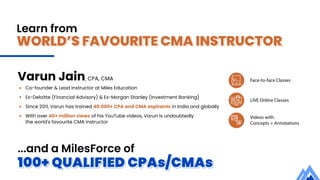 WORLD’S FAVOURITE CMA INSTRUCTOR
Learn from
100+ QUALIFIED CPAs/CMAs
Face-to-face Classes
LIVE Online Classes
Videos with
Concepts + Annotations
...and a MilesForce of
Varun Jain, CPA, CMA
Co-founder & Lead Instructor at Miles Education
Ex-Deloitte (Financial Advisory) & Ex-Morgan Stanley (Investment Banking)
Since 2011, Varun has trained 40,000+ CPA and CMA aspirants in India and globally
With over 40+ million views of his YouTube videos, Varun is undoubtedly
the world's favourite CMA instructor
 
