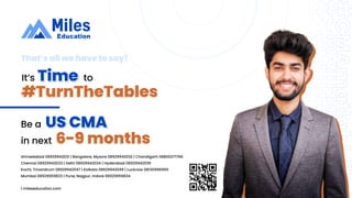 It’s Time
#TurnTheTables
to
US CMA
Be a
6-9 months
in next
That’s all we have to say!
| mileseducation.com
Ahmedabad 08929942031 | Bangalore, Mysore 08929942032 | Chandigarh 08800271766
Chennai 08929942033 | Delhi 08929942034 | Hyderabad 08929942036
Kochi, Trivandrum 08929942047 | Kolkata 08929942049 | Lucknow 08130996999
Mumbai 08929959833 | Pune, Nagpur, Indore 08929959834
 