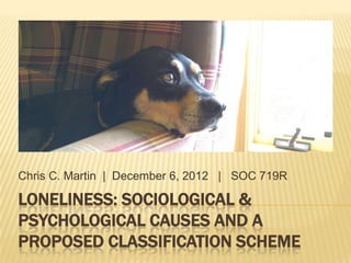 LONELINESS: SOCIOLOGICAL &
PSYCHOLOGICAL CAUSES AND A
PROPOSED CLASSIFICATION SCHEME
Chris C. Martin | December 6, 2012 | SOC 719R
 