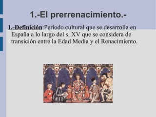 1.-El prerrenacimiento.- 1.-Definición :Período cultural que se desarrolla en  España a lo largo del s. XV que se considera de transición entre la Edad Media y el Renacimiento. . 