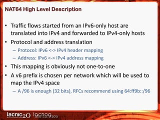 NAT64 High Level Description

• Traffic flows started from an IPv6-only host are
translated into IPv4 and forwarded to IPv4-only hosts
• Protocol and address translation
– Protocol: IPv6 <-> IPv4 header mapping
– Address: IPv6 <-> IPv4 address mapping

• This mapping is obviously not one-to-one
• A v6 prefix is chosen per network which will be used to
map the IPv4 space
– A /96 is enough (32 bits), RFCs recommend using 64:ff9b::/96

 