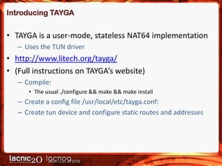 Introducing TAYGA

• TAYGA is a user-mode, stateless NAT64 implementation
– Uses the TUN driver

• http://www.litech.org/tayga/
• (Full instructions on TAYGA’s website)
– Compile:
• The usual ./configure && make && make install

– Create a config file /usr/local/etc/tayga.conf:
– Create tun device and configure static routes and addresses

 