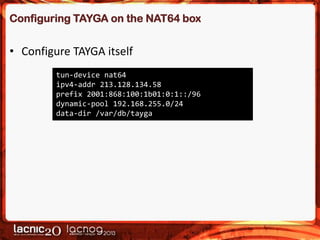Configuring TAYGA on the NAT64 box

• Configure TAYGA itself
tun-device nat64
ipv4-addr 213.128.134.58
prefix 2001:868:100:1b01:0:1::/96
dynamic-pool 192.168.255.0/24
data-dir /var/db/tayga

 