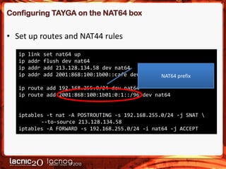 Configuring TAYGA on the NAT64 box

• Set up routes and NAT44 rules
ip
ip
ip
ip

link
addr
addr
addr

set nat64 up
flush dev nat64
add 213.128.134.58 dev nat64
add 2001:868:100:1b00::cafe dev nat64 NAT64 prefix

ip route add 192.168.255.0/24 dev nat64
ip route add 2001:868:100:1b01:0:1::/96 dev nat64

iptables -t nat -A POSTROUTING -s 192.168.255.0/24 -j SNAT 
--to-source 213.128.134.58
iptables -A FORWARD -s 192.168.255.0/24 -i nat64 -j ACCEPT

 