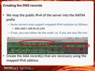 Creating the DNS records

• We map the public IPv4 of the server into the NAT64
prefix
– Some servers may support mapped-IPv4 notation as follows:
• 2001:db8:1::200.40.20.1/64

– If not, you can either do the math, or, if you are lazy like me:

• Create the AAA record(s) that are necessary using the
mapped IPv6 address

 