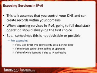 Exposing Services in IPv6

• This talk assumes that you control your DNS and can
create records within your domains
• When exposing services in IPv6, going to full dual stack
operation should always be the first choice
• But… sometimes this is not advisable or possible
– For example:
• If you lack direct IPv6 connectivity but a partner does
• If the servers cannot be modified or upgraded
• If the software licensing is tied to IP addressing

 