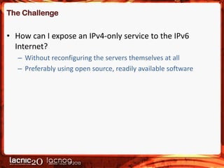The Challenge

• How can I expose an IPv4-only service to the IPv6
Internet?
– Without reconfiguring the servers themselves at all
– Preferably using open source, readily available software

 